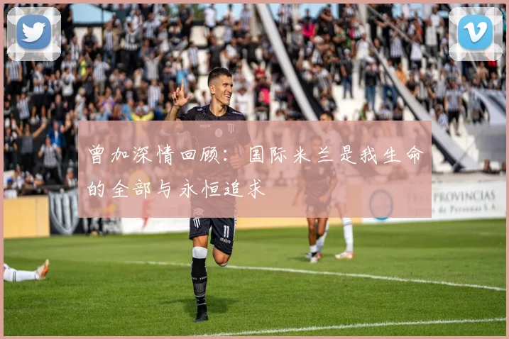 曾加深情回顾：国际米兰是我生命的全部与永恒追求