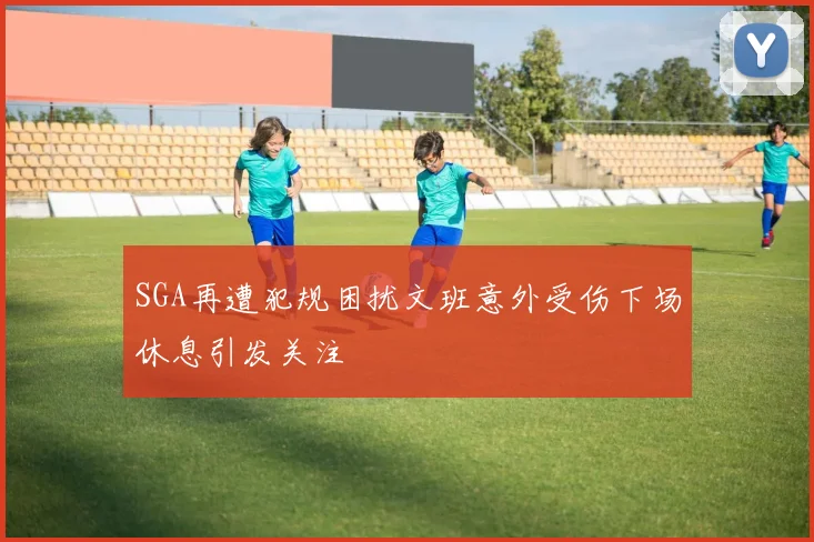 SGA再遭犯规困扰文班意外受伤下场休息引发关注