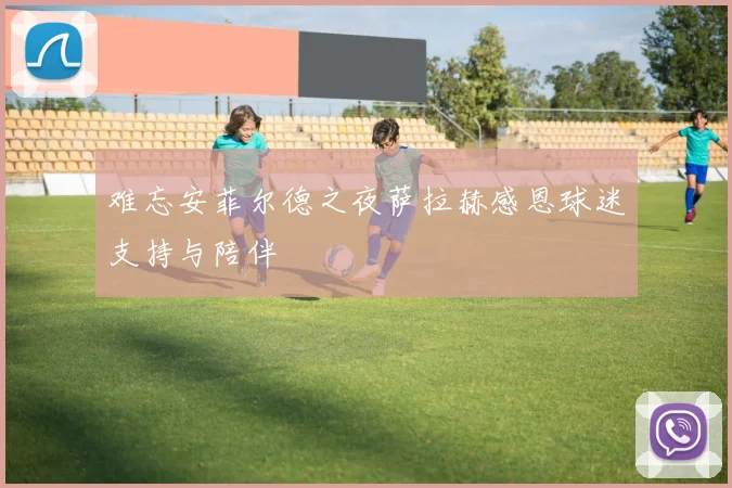 难忘安菲尔德之夜萨拉赫感恩球迷支持与陪伴