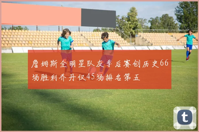 詹姆斯全明星队友季后赛创历史66场胜利乔丹仅45场排名第五