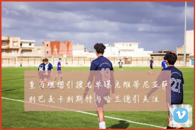 皇马理想引援名单曝光维蒂尼亚萨利巴麦卡利斯特与哈兰德引关注