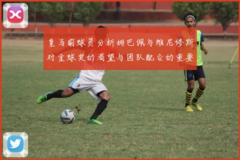 皇马前球员分析姆巴佩与维尼修斯对金球奖的渴望与团队配合的重要性