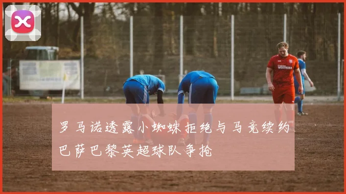罗马诺透露小蜘蛛拒绝与马竞续约巴萨巴黎英超球队争抢