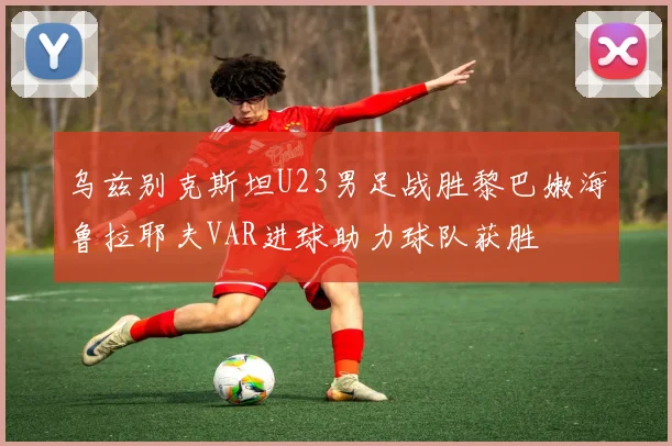 乌兹别克斯坦U23男足战胜黎巴嫩海鲁拉耶夫VAR进球助力球队获胜