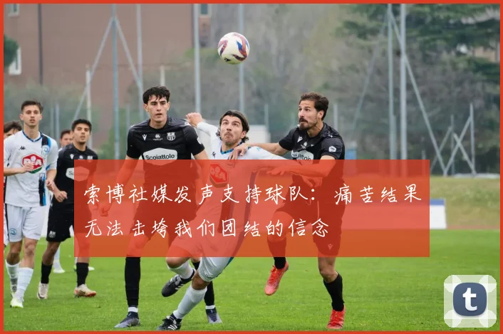 索博社媒发声支持球队：痛苦结果无法击垮我们团结的信念
