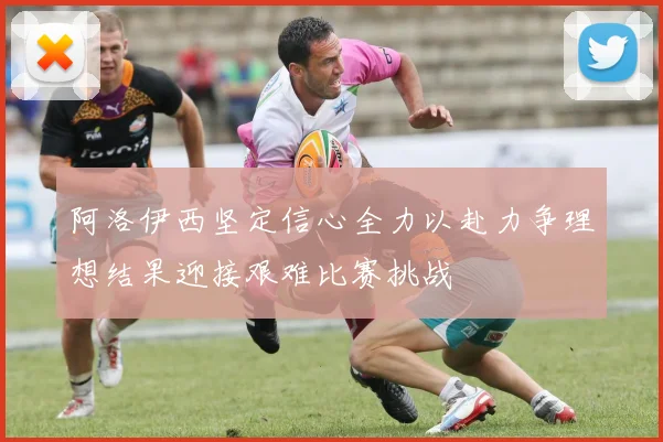 阿洛伊西坚定信心全力以赴力争理想结果迎接艰难比赛挑战
