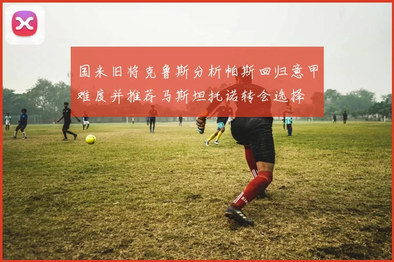 国米旧将克鲁斯分析帕斯回归意甲难度并推荐马斯坦托诺转会选择