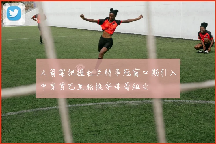 火箭需把握杜兰特争冠窗口期引入申京贾巴里轮换字母哥组合