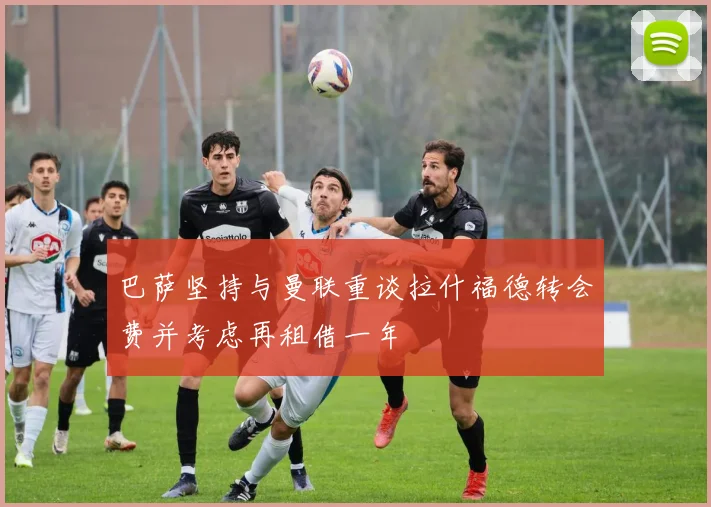 巴萨坚持与曼联重谈拉什福德转会费并考虑再租借一年