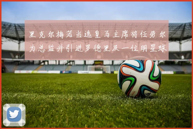 里克尔梅若当选皇马主席将任劳尔为总监并引进罗德里及一位明星球员