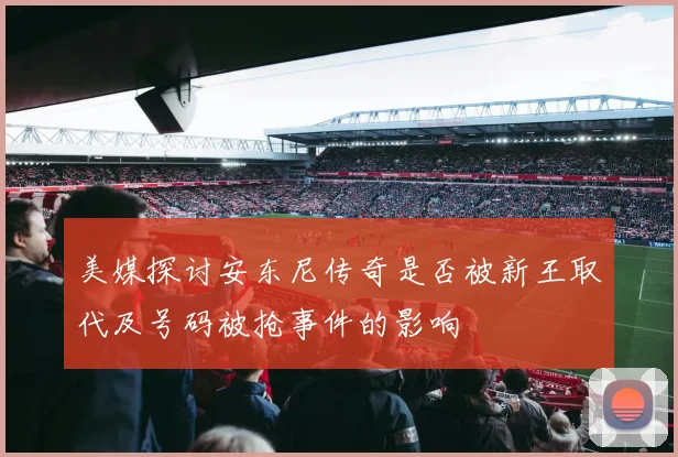 美媒探讨安东尼传奇是否被新王取代及号码被抢事件的影响