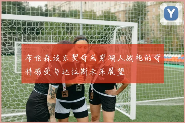 布伦森谈东契奇或穿湖人战袍的奇特感受与达拉斯未来展望