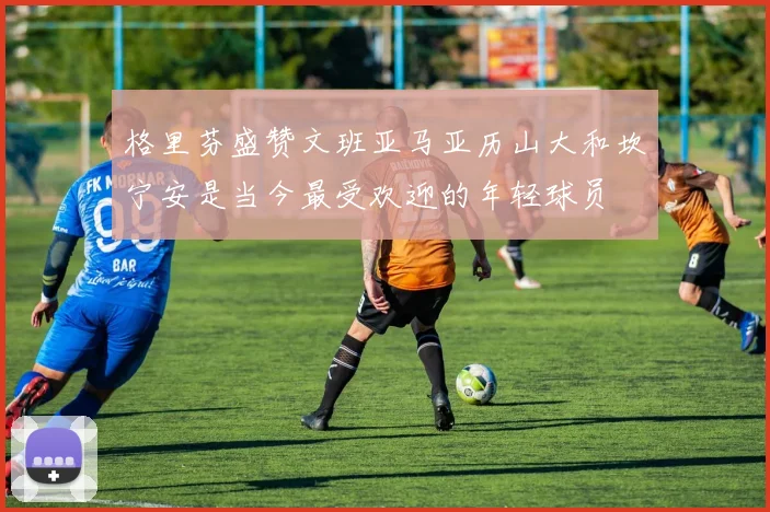 格里芬盛赞文班亚马亚历山大和坎宁安是当今最受欢迎的年轻球员