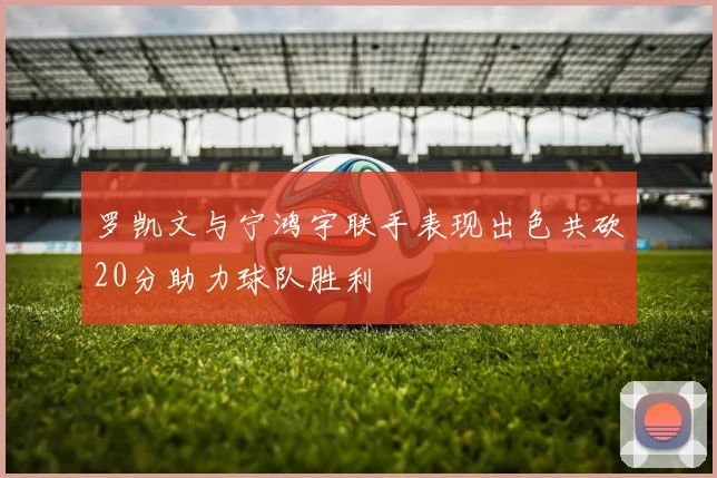 罗凯文与宁鸿宇联手表现出色共砍20分助力球队胜利