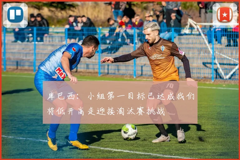 库巴西：小组第一目标已达成我们将低开高走迎接淘汰赛挑战